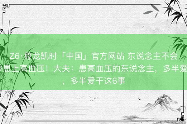 Z6·尊龙凯时「中国」官方网站 东说念主不会莫名其妙患上高血压！大夫：患高血压的东说念主，多半爱干这6事