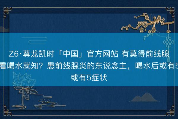 Z6·尊龙凯时「中国」官方网站 有莫得前线腺炎，看喝水就知？患前线腺炎的东说念主，喝水后或有5症状