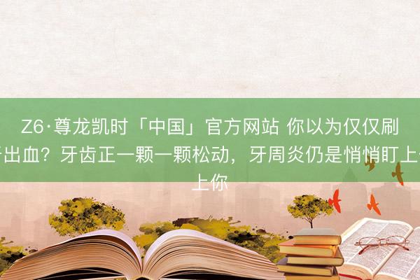 Z6·尊龙凯时「中国」官方网站 你以为仅仅刷牙出血？牙齿正一颗一颗松动，牙周炎仍是悄悄盯上你