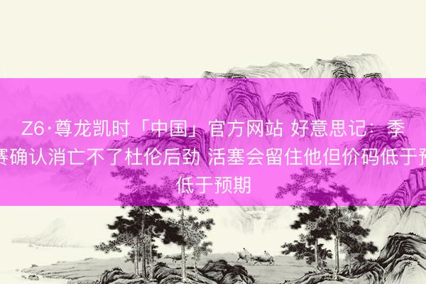 Z6·尊龙凯时「中国」官方网站 好意思记：季后赛确认消亡不了杜伦后劲 活塞会留住他但价码低于预期
