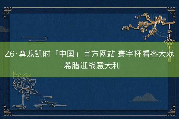Z6·尊龙凯时「中国」官方网站 寰宇杯看客大戏: 希腊迎战意大利