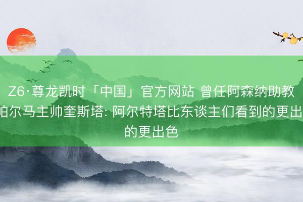Z6·尊龙凯时「中国」官方网站 曾任阿森纳助教， 帕尔马主帅奎斯塔: 阿尔特塔比东谈主们看到的更出色
