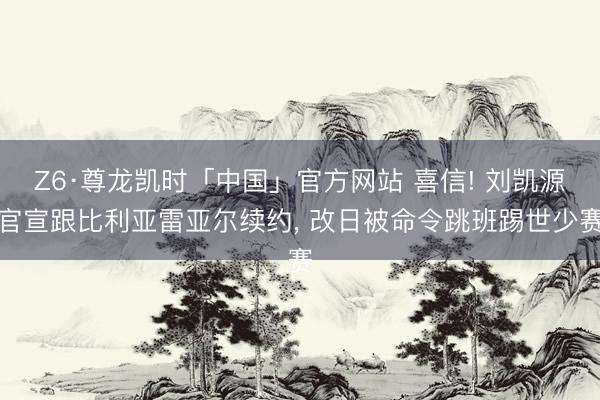 Z6·尊龙凯时「中国」官方网站 喜信! 刘凯源官宣跟比利亚雷亚尔续约, 改日被命令跳班踢世少赛