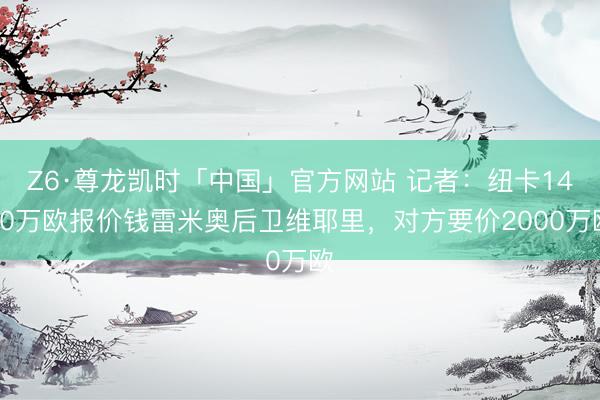 Z6·尊龙凯时「中国」官方网站 记者：纽卡1400万欧报价钱雷米奥后卫维耶里，对方要价2000万欧