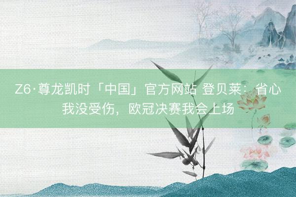 Z6·尊龙凯时「中国」官方网站 登贝莱：省心我没受伤，欧冠决赛我会上场
