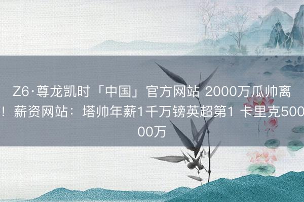 Z6·尊龙凯时「中国」官方网站 2000万瓜帅离任！薪资网站：塔帅年薪1千万镑英超第1 卡里克500万