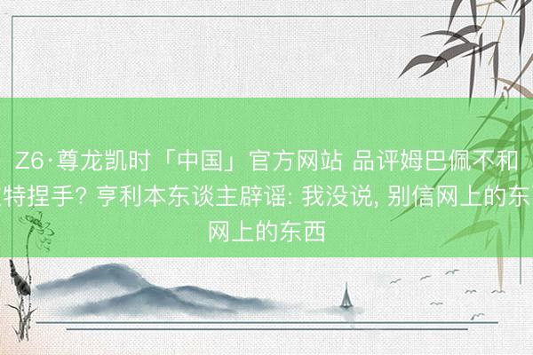 Z6·尊龙凯时「中国」官方网站 品评姆巴佩不和坎特捏手? 亨利本东谈主辟谣: 我没说， 别信网上的东西