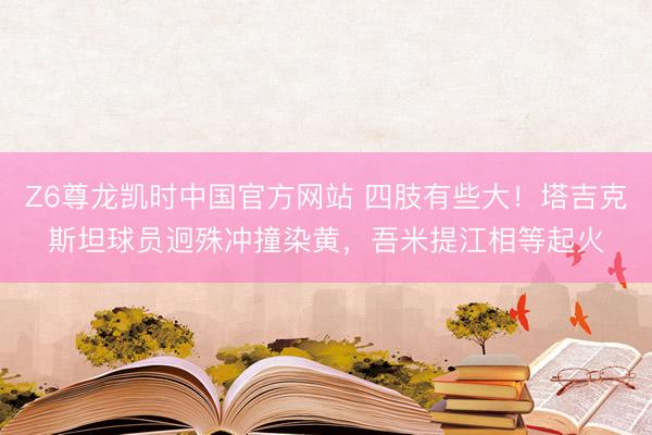 Z6尊龙凯时中国官方网站 四肢有些大！塔吉克斯坦球员迥殊冲撞染黄，吾米提江相等起火