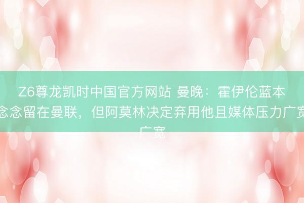 Z6尊龙凯时中国官方网站 曼晚：霍伊伦蓝本念念留在曼联，但阿莫林决定弃用他且媒体压力广宽