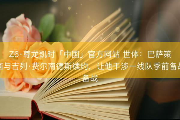 Z6·尊龙凯时「中国」官方网站 世体：巴萨策画与吉列·费尔南德斯续约，让他干涉一线队季前备战