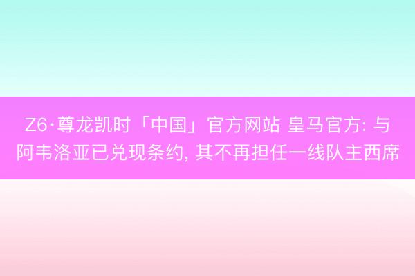 Z6·尊龙凯时「中国」官方网站 皇马官方: 与阿韦洛亚已兑现条约， 其不再担任一线队主西席