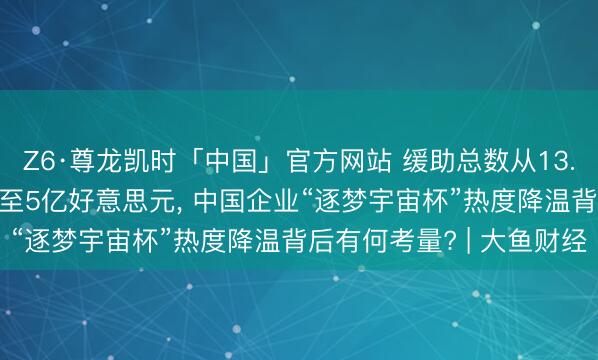Z6·尊龙凯时「中国」官方网站 缓助总数从13.95亿好意思元“缩水”至5亿好意思元， 中国企业“逐梦宇宙杯”热度降温背后有何考量? | 大鱼财经