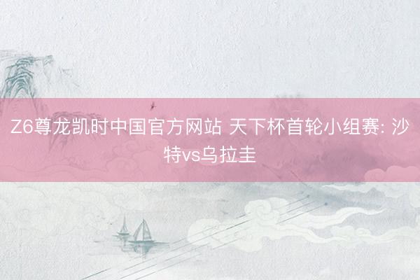 Z6尊龙凯时中国官方网站 天下杯首轮小组赛: 沙特vs乌拉圭