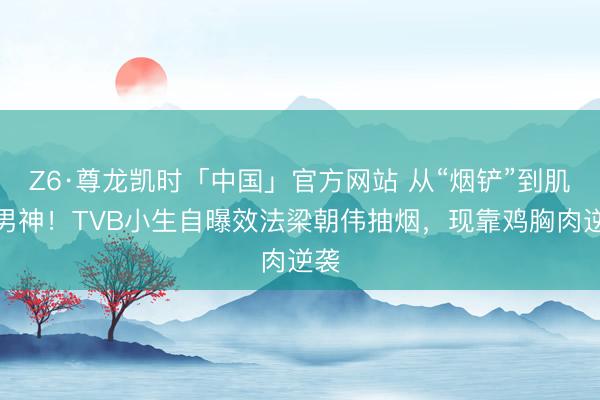 Z6·尊龙凯时「中国」官方网站 从“烟铲”到肌肉男神！TVB小生自曝效法梁朝伟抽烟，现靠鸡胸肉逆袭