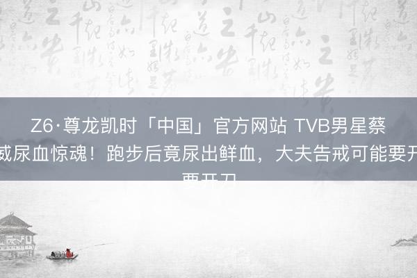 Z6·尊龙凯时「中国」官方网站 TVB男星蔡国威尿血惊魂！跑步后竟尿出鲜血，大夫告戒可能要开刀