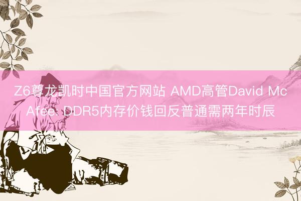 Z6尊龙凯时中国官方网站 AMD高管David McAfee: DDR5内存价钱回反普通需两年时辰