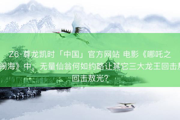 Z6·尊龙凯时「中国」官方网站 电影《哪吒之魔童闹海》中，无量仙翁何如约略让其它三大龙王回击敖光？