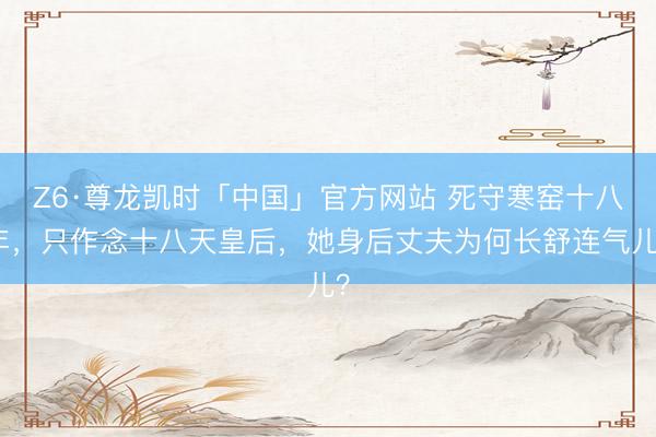Z6·尊龙凯时「中国」官方网站 死守寒窑十八年，只作念十八天皇后，她身后丈夫为何长舒连气儿？