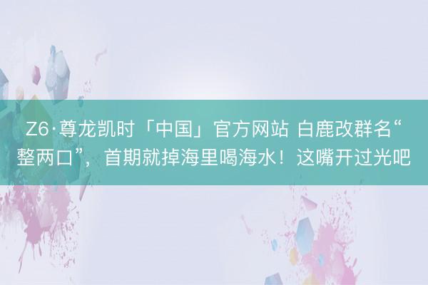 Z6·尊龙凯时「中国」官方网站 白鹿改群名“整两口”，首期就掉海里喝海水！这嘴开过光吧