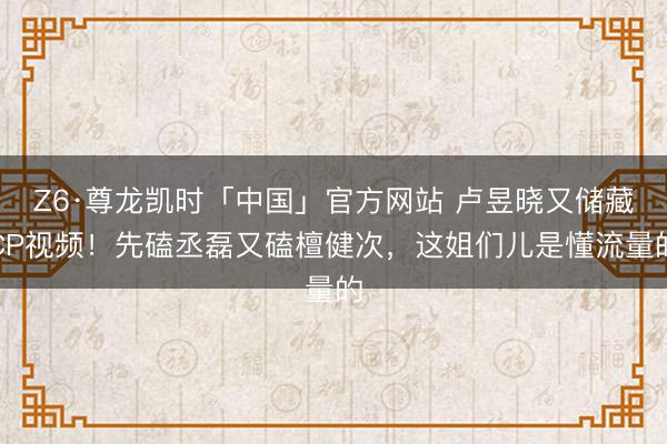 Z6·尊龙凯时「中国」官方网站 卢昱晓又储藏CP视频！先磕丞磊又磕檀健次，这姐们儿是懂流量的