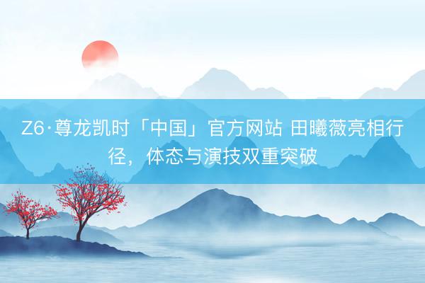 Z6·尊龙凯时「中国」官方网站 田曦薇亮相行径，体态与演技双重突破