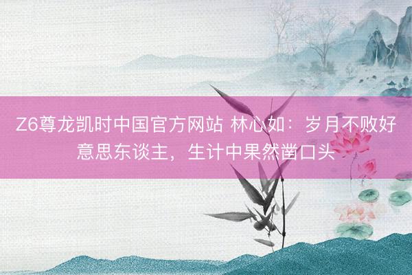 Z6尊龙凯时中国官方网站 林心如：岁月不败好意思东谈主，生计中果然凿口头