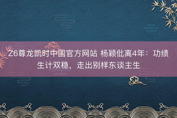 Z6尊龙凯时中国官方网站 杨颖仳离4年：功绩生计双稳，走出别样东谈主生