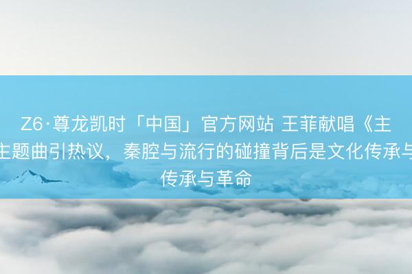 Z6·尊龙凯时「中国」官方网站 王菲献唱《主角》主题曲引热议，秦腔与流行的碰撞背后是文化传承与革命