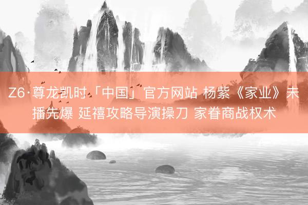 Z6·尊龙凯时「中国」官方网站 杨紫《家业》未播先爆 延禧攻略导演操刀 家眷商战权术