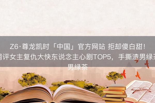 Z6·尊龙凯时「中国」官方网站 拒却傻白甜！网评女主复仇大快东说念主心剧TOP5，手撕渣男绿茶