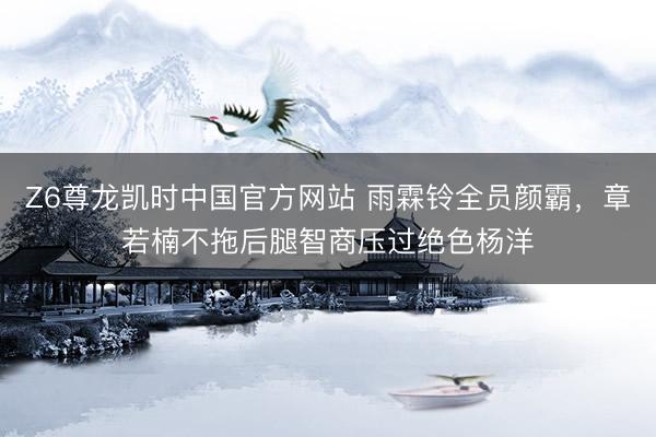 Z6尊龙凯时中国官方网站 雨霖铃全员颜霸，章若楠不拖后腿智商压过绝色杨洋
