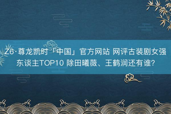 Z6·尊龙凯时「中国」官方网站 网评古装剧女强东谈主TOP10 除田曦薇、王鹤润还有谁？