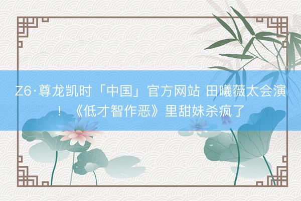 Z6·尊龙凯时「中国」官方网站 田曦薇太会演！《低才智作恶》里甜妹杀疯了