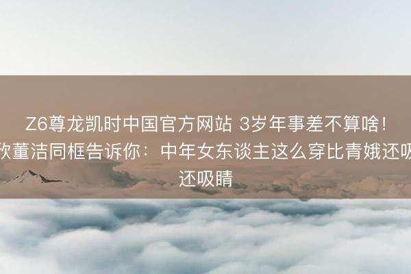 Z6尊龙凯时中国官方网站 3岁年事差不算啥!蒋欣董洁同框告诉你:中年女东谈主这么穿比青娥还吸睛