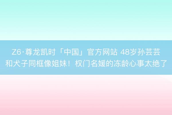 Z6·尊龙凯时「中国」官方网站 48岁孙芸芸和犬子同框像姐妹！权门名媛的冻龄心事太绝了