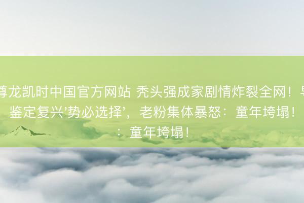 Z6尊龙凯时中国官方网站 秃头强成家剧情炸裂全网！导演鉴定复兴'势必选择'，老粉集体暴怒：童年垮塌！