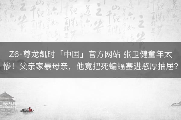 Z6·尊龙凯时「中国」官方网站 张卫健童年太惨！父亲家暴母亲，他竟把死蝙蝠塞进憨厚抽屉？