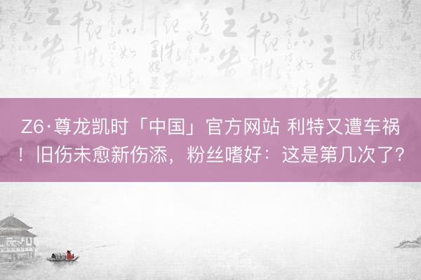 Z6·尊龙凯时「中国」官方网站 利特又遭车祸！旧伤未愈新伤添，粉丝嗜好：这是第几次了？