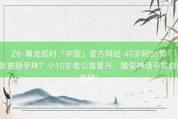 Z6·尊龙凯时「中国」官方网站 43岁阿Sa剪短发被疑孕珠？小10岁老公首复兴，婚变神话不攻自破！