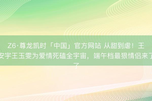 Z6·尊龙凯时「中国」官方网站 从甜到虐！王安宇王玉雯为爱情死磕全宇宙，端午档最狠情侣来了
