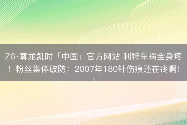 Z6·尊龙凯时「中国」官方网站 利特车祸全身疼!粉丝集体破防:2007年180针伤痕还在疼啊!