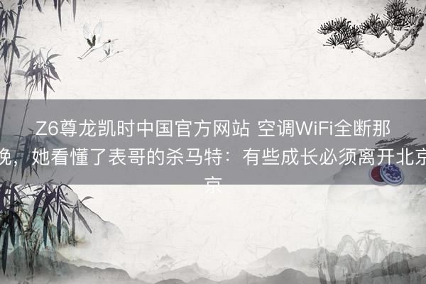 Z6尊龙凯时中国官方网站 空调WiFi全断那晚，她看懂了表哥的杀马特：有些成长必须离开北京