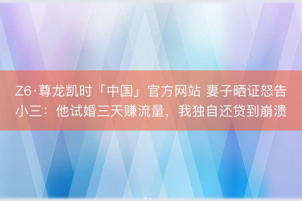 Z6·尊龙凯时「中国」官方网站 妻子晒证怒告小三：他试婚三天赚流量，我独自还贷到崩溃