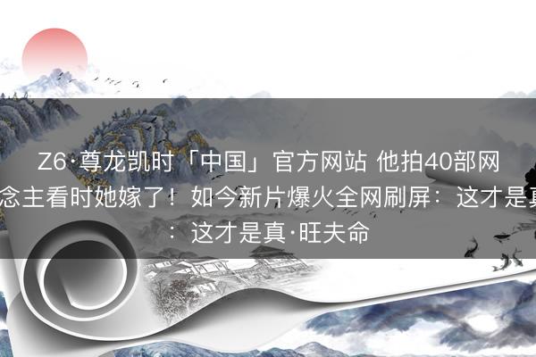 Z6·尊龙凯时「中国」官方网站 他拍40部网大无东说念主看时她嫁了！如今新片爆火全网刷屏：这才是真·旺夫命