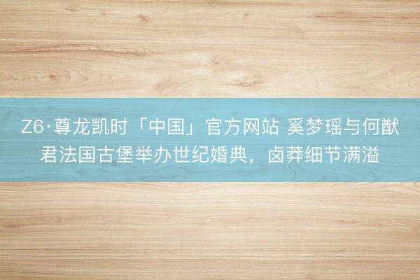 Z6·尊龙凯时「中国」官方网站 奚梦瑶与何猷君法国古堡举办世纪婚典，卤莽细节满溢