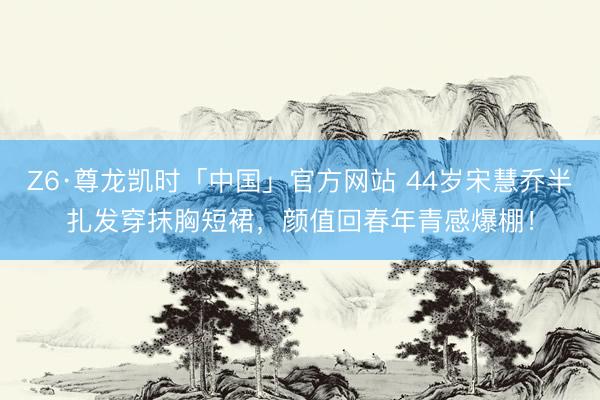 Z6·尊龙凯时「中国」官方网站 44岁宋慧乔半扎发穿抹胸短裙,颜值回春年青感爆棚!
