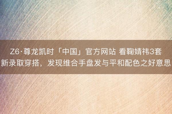 Z6·尊龙凯时「中国」官方网站 看鞠婧祎3套新录取穿搭，发现维合手盘发与平和配色之好意思