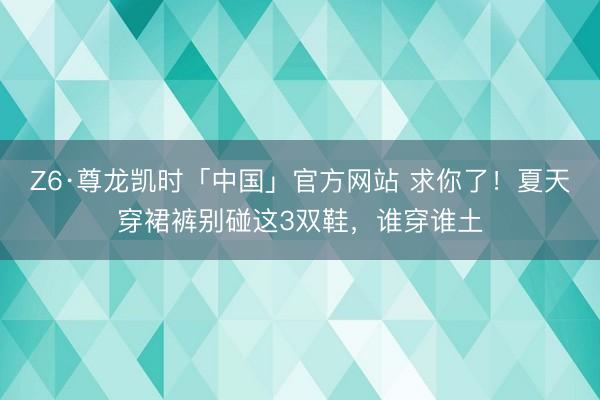 Z6·尊龙凯时「中国」官方网站 求你了！夏天穿裙裤别碰这3双鞋，谁穿谁土
