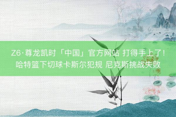 Z6·尊龙凯时「中国」官方网站 打得手上了！哈特篮下切球卡斯尔犯规 尼克斯挑战失败
