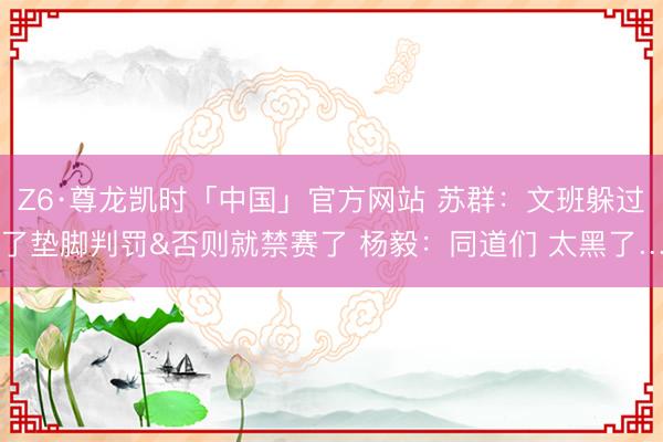 Z6·尊龙凯时「中国」官方网站 苏群：文班躲过了垫脚判罚&否则就禁赛了 杨毅：同道们 太黑了…